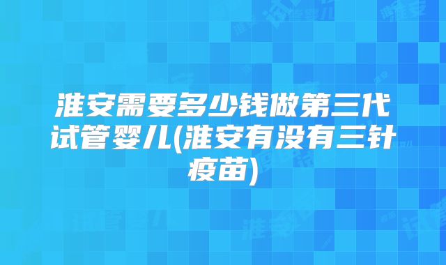 淮安需要多少钱做第三代试管婴儿(淮安有没有三针疫苗)