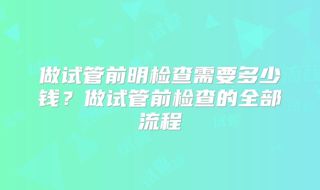 做试管前明检查需要多少钱？做试管前检查的全部流程