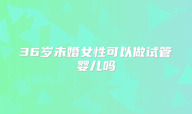 36岁未婚女性可以做试管婴儿吗