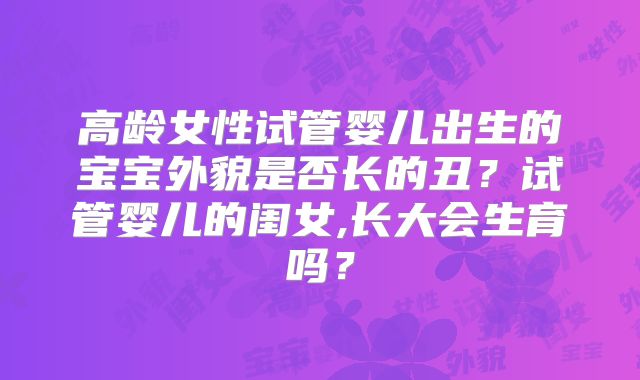 高龄女性试管婴儿出生的宝宝外貌是否长的丑？试管婴儿的闺女,长大会生育吗？