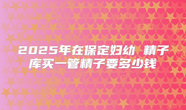 2025年在保定妇幼 精子库买一管精子要多少钱
