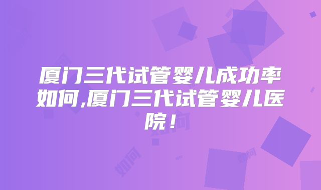 厦门三代试管婴儿成功率如何,厦门三代试管婴儿医院！