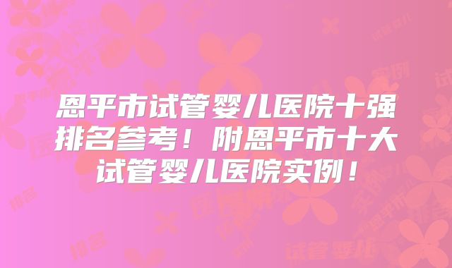 恩平市试管婴儿医院十强排名参考！附恩平市十大试管婴儿医院实例！