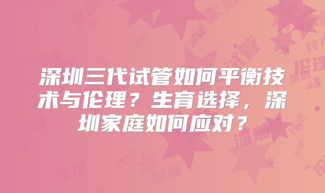 深圳三代试管如何平衡技术与伦理?生育选择,深圳家庭如何应对?