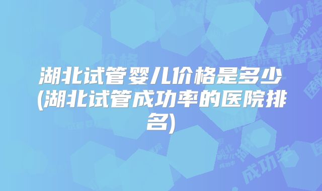 湖北试管婴儿价格是多少(湖北试管成功率的医院排名)