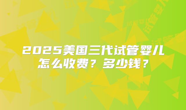 2025美国三代试管婴儿怎么收费？多少钱？