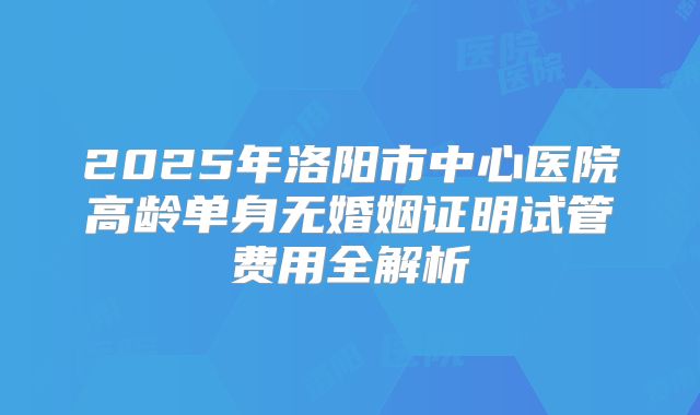 2025年洛阳市中心医院高龄单身无婚姻证明试管费用全解析