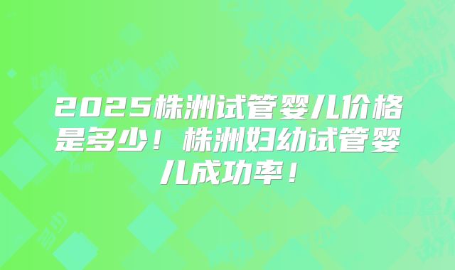2025株洲试管婴儿价格是多少！株洲妇幼试管婴儿成功率！