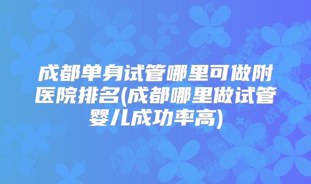 成都单身试管哪里可做附医院排名(成都哪里做试管婴儿成功率高)