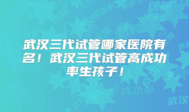 武汉三代试管哪家医院有名！武汉三代试管高成功率生孩子！
