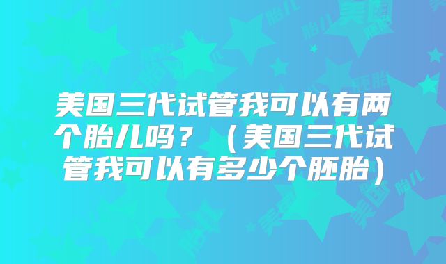 美国三代试管我可以有两个胎儿吗？（美国三代试管我可以有多少个胚胎）