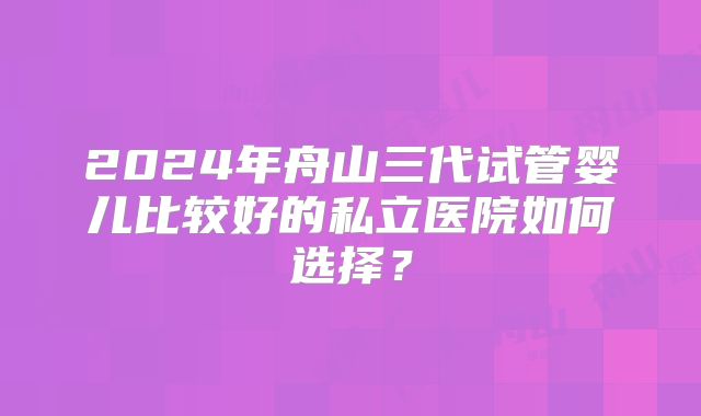 2024年舟山三代试管婴儿比较好的私立医院如何选择？