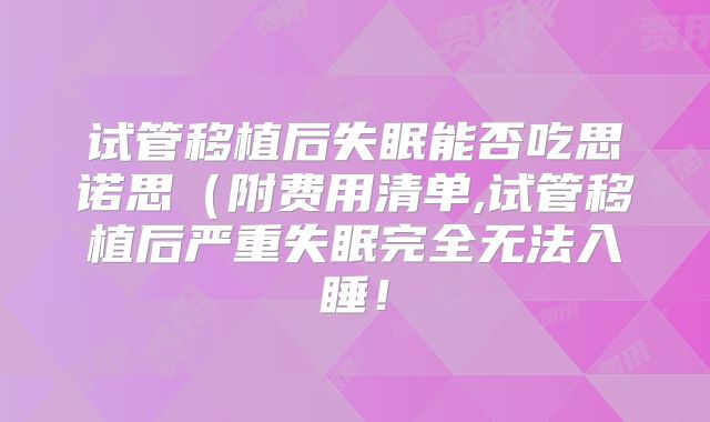 试管移植后失眠能否吃思诺思(附费用清单,试管移植后严重失眠完全无法入睡!