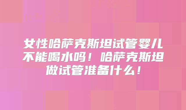 女性哈萨克斯坦试管婴儿不能喝水吗！哈萨克斯坦做试管准备什么！