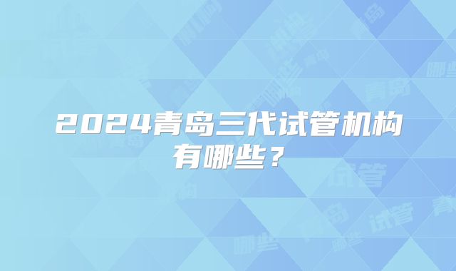 2024青岛三代试管机构有哪些？