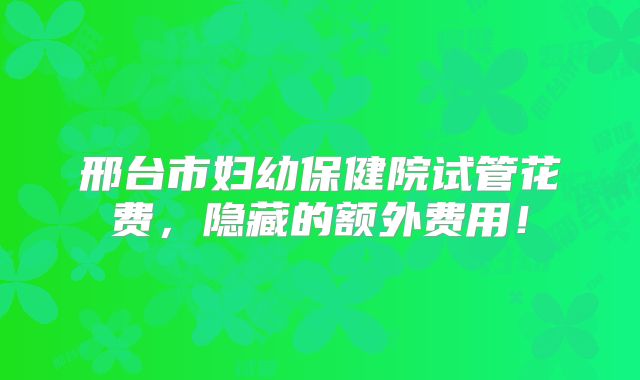 邢台市妇幼保健院试管花费，隐藏的额外费用！