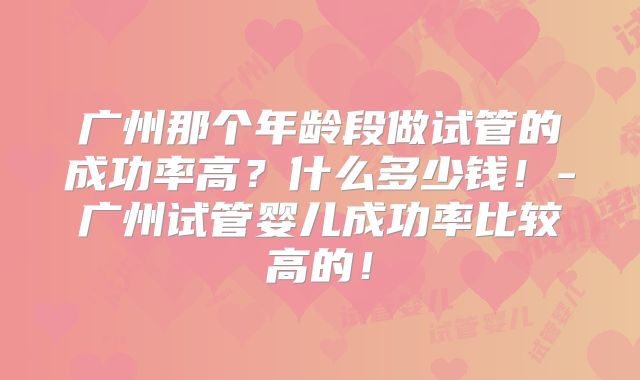 广州那个年龄段做试管的成功率高?什么多少钱!-广州试管婴儿成功率比较高的!