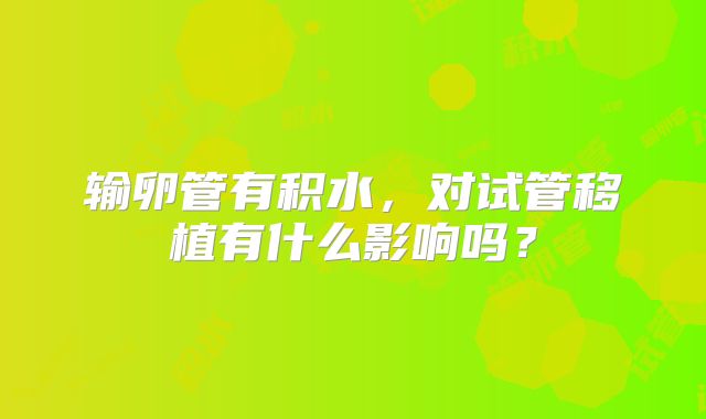 输卵管有积水，对试管移植有什么影响吗？