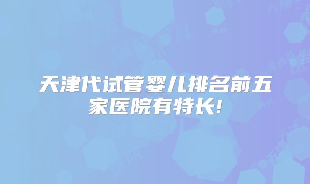 天津代试管婴儿排名前五家医院有特长!