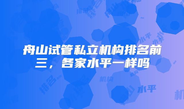舟山试管私立机构排名前三，各家水平一样吗