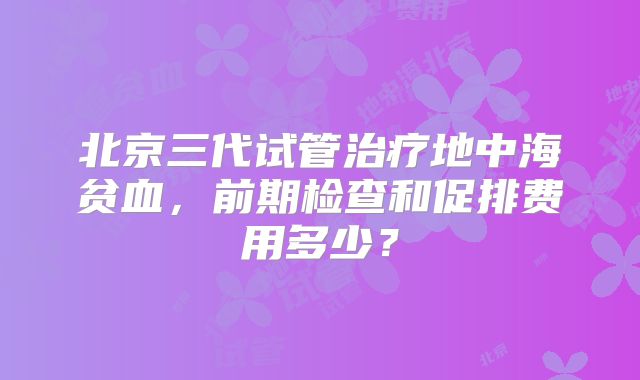 北京三代试管治疗地中海贫血，前期检查和促排费用多少？