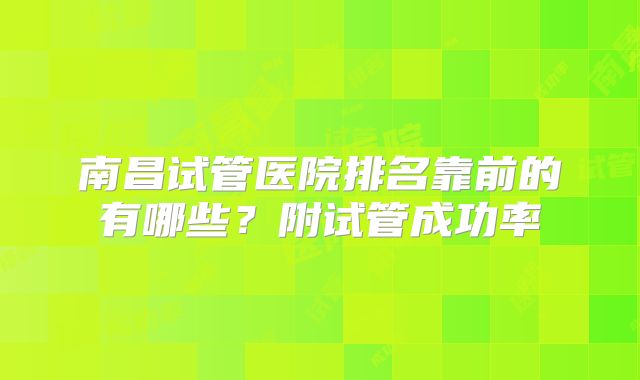 南昌试管医院排名靠前的有哪些?附试管成功率
