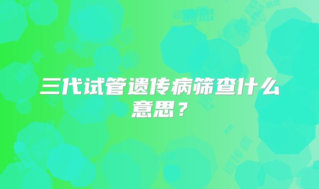 三代试管遗传病筛查什么意思？