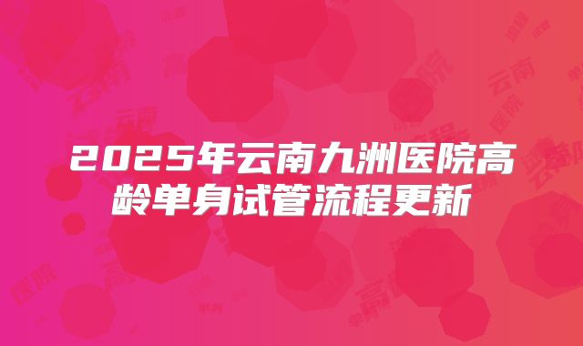 2025年云南九洲医院高龄单身试管流程更新