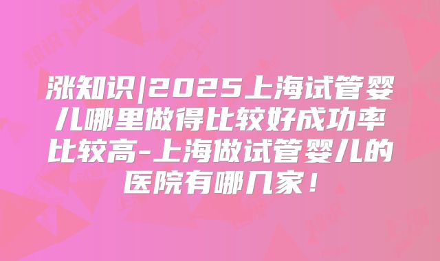 涨知识|2025上海试管婴儿哪里做得比较好成功率比较高-上海做试管婴儿的医院有哪几家！