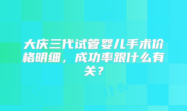 大庆三代试管婴儿手术价格明细，成功率跟什么有关？