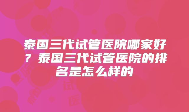 泰国三代试管医院哪家好？泰国三代试管医院的排名是怎么样的