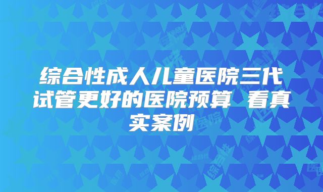 综合性成人儿童医院三代试管更好的医院预算 看真实案例