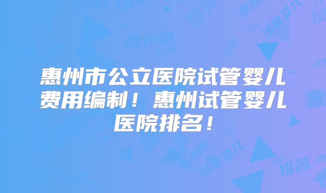 惠州市公立医院试管婴儿费用编制!惠州试管婴儿医院排名!