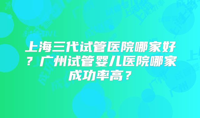 上海三代试管医院哪家好？广州试管婴儿医院哪家成功率高？
