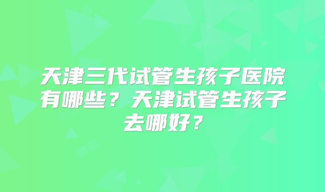天津三代试管生孩子医院有哪些?天津试管生孩子去哪好?