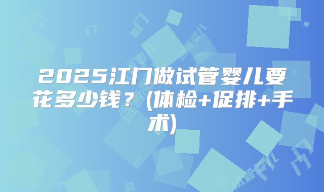 2025江门做试管婴儿要花多少钱?(体检+促排+手术)