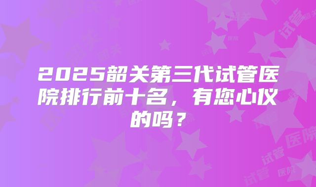 2025韶关第三代试管医院排行前十名，有您心仪的吗？