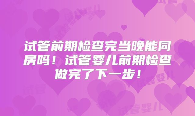 试管前期检查完当晚能同房吗！试管婴儿前期检查做完了下一步！