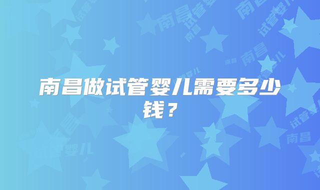 南昌做试管婴儿需要多少钱？