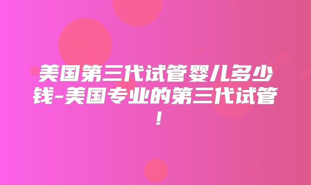 美国第三代试管婴儿多少钱-美国专业的第三代试管！