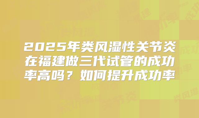 2025年类风湿性关节炎在福建做三代试管的成功率高吗？如何提升成功率