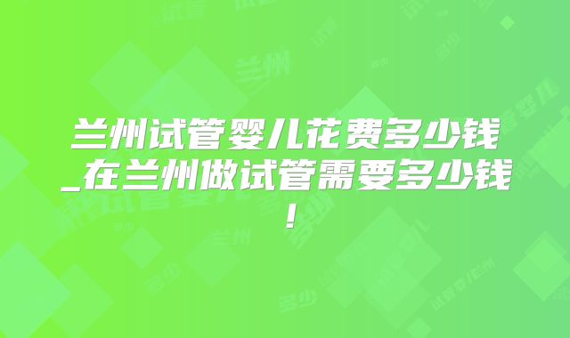 兰州试管婴儿花费多少钱_在兰州做试管需要多少钱！