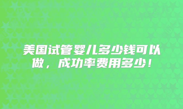 美国试管婴儿多少钱可以做,成功率费用多少!