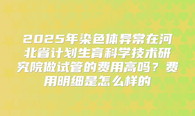 2025年染色体异常在河北省计划生育科学技术研究院做试管的费用高吗?费用明细是怎么样的