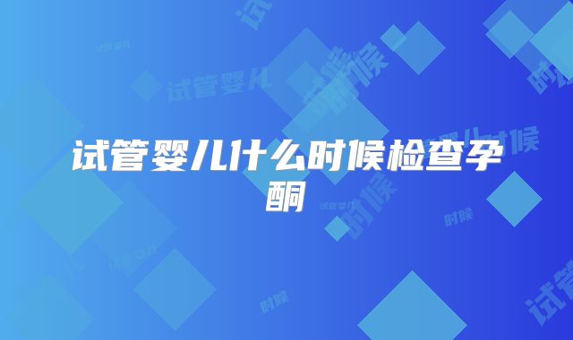 试管婴儿什么时候检查孕酮