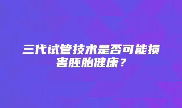 三代试管技术是否可能损害胚胎健康？