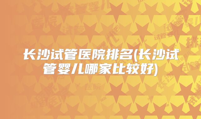 长沙试管医院排名(长沙试管婴儿哪家比较好)