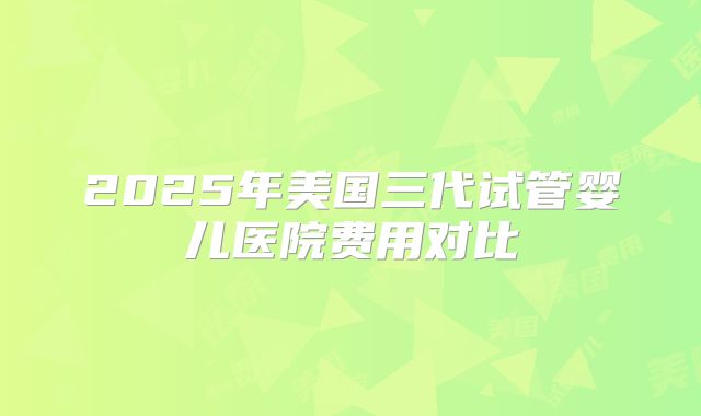 2025年美国三代试管婴儿医院费用对比