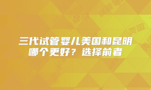 三代试管婴儿美国和昆明哪个更好？选择前者