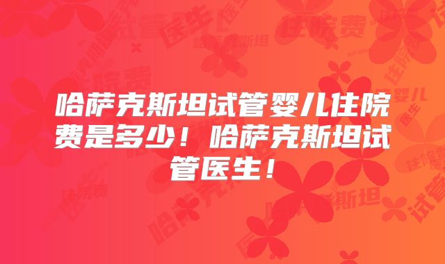 哈萨克斯坦试管婴儿住院费是多少！哈萨克斯坦试管医生！
